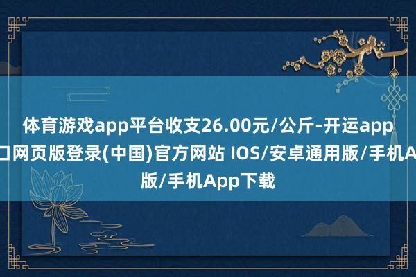 体育游戏app平台收支26.00元/公斤-开运app官网入口网页版登录(中国)官方网站 IOS/安卓通用版/手机App下载