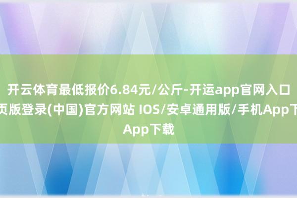 开云体育最低报价6.84元/公斤-开运app官网入口网页版登录(中国)官方网站 IOS/安卓通用版/手机App下载