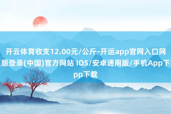 开云体育收支12.00元/公斤-开运app官网入口网页版登录(中国)官方网站 IOS/安卓通用版/手机App下载