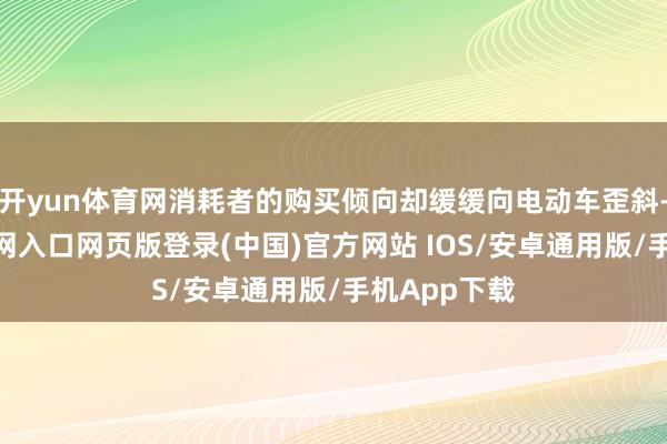 开yun体育网消耗者的购买倾向却缓缓向电动车歪斜-开运app官网入口网页版登录(中国)官方网站 IOS/安卓通用版/手机App下载