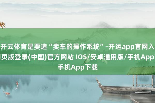 开云体育是要造“卖车的操作系统”-开运app官网入口网页版登录(中国)官方网站 IOS/安卓通用版/手机App下载